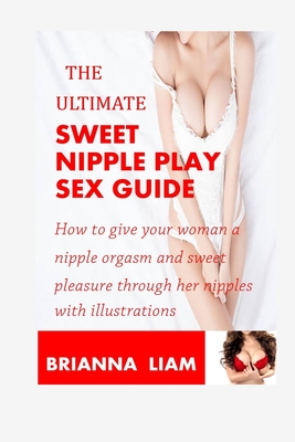 The Ultimate Sweet Nipple Play Sex Guide: How to give your woman a nipple orgasm and sweet pleasure through her nipples with illustrations - Brianna Liam