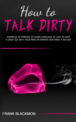 How to Talk Dirty: Examples of Phrases to Learn Language of Lust to Have a Great Sex with your Man or Woman and Make it Wilder - Frank Blackmon
