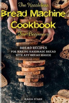 The Hassleless Bread Machine Cookbook for Beginners: Bread Recipes for Making Handmade Bread with Any Bread Maker - Maria Starr