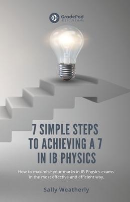 7 Simple Steps to Achieving a 7 in IB Physics (GradePod): How to maximise your marks in IB Physics exams in the most effective and efficient way - Sally Weatherly