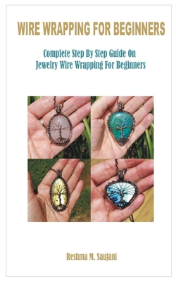 Wire Wrapping for Beginners: Complete Step By Step Guide On Jewelry Wire Wrapping For Beginners - Reshma M. Saujani