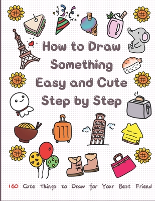 How to Draw Something Easy and Cute Step by Step: 160 Cute Things to Draw for Your Best Friend - Jay T