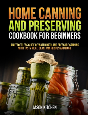 Home Canning and Preserving Cookbook For Beginners: An Effortless Guide of Water Bath and Pressure Canning with Tasty Meat, Bean, Jam Recipes and More - Jason Kitchen