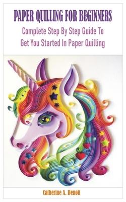Paper Quilling for Beginners: Complete Step By Step Guide To Get You Started In Paper Quilling - Catherine A. Benoit
