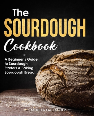 The Sourdough Cookbook: A Beginner's Guide to Sourdough Starters & Baking Sourdough Bread [Sourdough Bread Recipes] - Daniella Gallagher