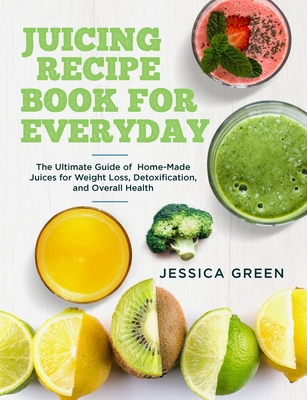 Juicing Recipe Book for Everyday: The Ultimate Guide of Home-Made Juices for Weight Loss, Detoxification, and Overall Health - Jessica Green