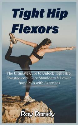 Tight Hip Flexors: The Ultimate Cure to To Unlock Tight Hip, Twisted core, Sore Shoulders & Lower back Pain with Exercises (Mobility exer - Ray Randy