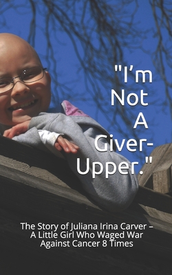 I'm Not a Giver-Upper: The Story of Juliana Irina Carver - A Little Girl Who Waged War Against Cancer 8 Times - Tamara Carver