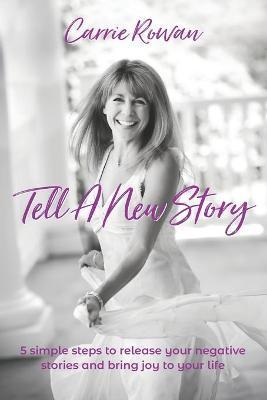 Tell A New Story: 5 Simple Steps to Release Your Negative Stories and Bring Joy to Your Life - Carrie Rowan