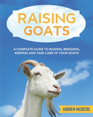 Raising Goats: A complete Guide to Learn How to Raise Goats. Raising, Breeding, Keeping and Take Care of your Goats - Andrew Mcdeere