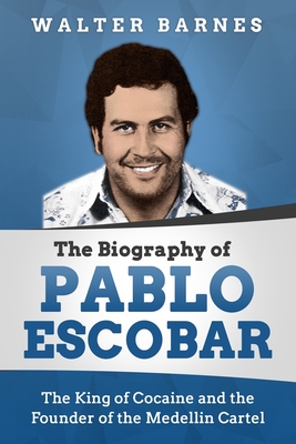 The Biography of Pablo Escobar: The King of Cocaine and the Founder of the Medellin Cartel - Walter Barnes