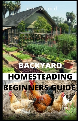 Backyard Homesteading Beginners Guide: Guide to Growing Your Own Food, Canning, Keeping Chickens, Generating Your Own Energy, Crafting, Herbal Medicin - Alex Paul M. D.