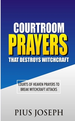 Courtroom Prayers that Destroy Witchcraft: Courts of Heaven Prayers to Break Witchcraft Attacks - Pius Joseph
