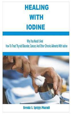 Healing with Iodine: Are You Eating Enough Iodine Rich-Foods? See Why You Need It and How To Treat Thyroid Disorder, Cancer, and Other Chro - Brenda A. Spriggs Pharmd