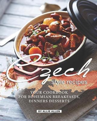 Czech Style Recipes: Your Cookbook for Bohemian Breakfasts, Dinners Desserts - Allie Allen