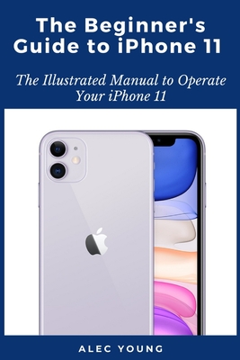 The Beginner's Guide to iPhone 11: The Illustrated Manual to Operate Your iPhone 11 - Alec Young