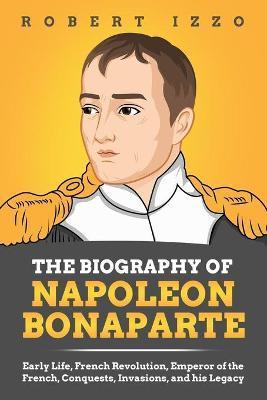 The Biography of Napoleon Bonaparte: Early Life, French Revolution, Emperor of the French, Conquests, Invasions, and his Legacy - Robert Izzo