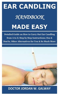 Ear Candling Handbook Made Easy: Detailed Guide on How to Carry Out Ear Candling from A to Z; Step by Step Instructions; Dos & Don'ts, Other Alternati - Doctor Jordan W. Galway