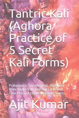 Tantric Kali (Aghora Practice of 5 Secret Kali Forms): Pratyangira, Sarabha Kali, Adarvana Veda Badra Kali, Dakshina Kali and Tara Practice to get Mag - Ajit Kumar