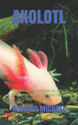 Axolotl: The ultimate guide book on how to care, feed, house, common health issues of axolotl - Richard Michael