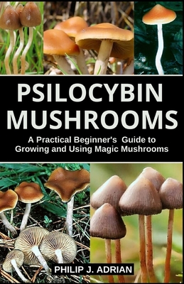 Psilocybin Mushrooms: A Practical Beginners Guide to Growing and Using Magic Mushrooms Indoors - Philip J. Adrian