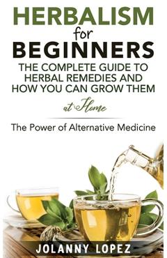 Poza produsului Herbalism For Beginners: The Complete Guide To Herbal Remedies and How You Can Grown Them At Home: The Power Of Alternative Medicine - Jolanny Lopez
