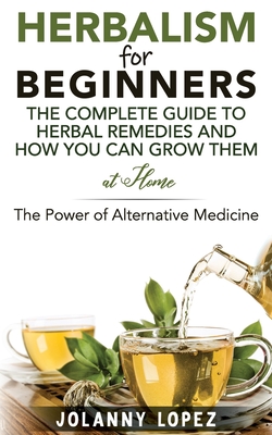 Herbalism For Beginners: The Complete Guide To Herbal Remedies and How You Can Grown Them At Home: The Power Of Alternative Medicine - Jolanny Lopez