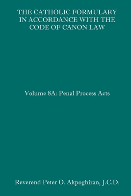 The Catholic Formulary in Accordance with the Code of Canon Law: Volume 8A: Penal Process Acts - Peter O. Akpoghiran J. C. D.