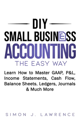 DIY Small Business Accounting the Easy Way: Learn How to Master GAAP, P&L, Income Statements, Cash Flow, Balance Sheets, Ledgers, Journals & Much More - Simon Lawrence