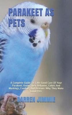 Parakeet as Pets: A Complete Guide To Take Good Care Of Your Parakeet. Know Their Behavior, Colors And Markings, Feeding, And Reasons Wh - Darren Jimmie