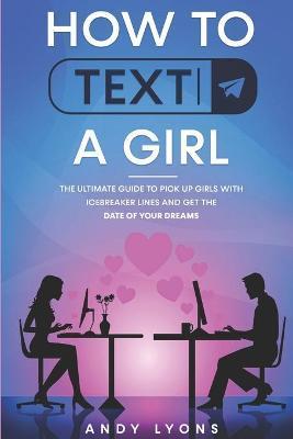 How to Text a Girl: The Ultimate Guide to Pick up Girls with Icebreaker Lines and Get the Date of your Dreams - Andy Lyons
