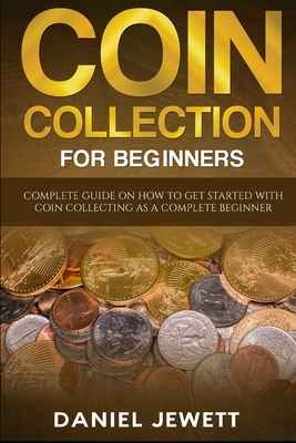 Coin Collection For Beginners: Complete Guide On How To Get Started With Coin Collecting As A Complete Beginner - Daniel Jewett