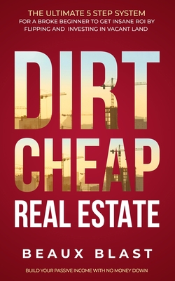 Dirt Cheap Real Estate: The Ultimate 5 Step System for a Broke Beginner to get INSANE ROI by Flipping and Investing in Vacant Land Build your - Beaux Blast