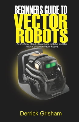 Beginners Guide to Anki Vector Robots: An Unofficial Step-By-Step Guide to Setup and Use Anki's Companion Vector Robots - Derrick Grisham