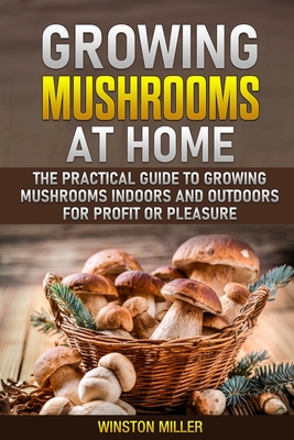 Growing Mushrooms at Home: The Practical Guide to Growing Mushrooms Indoors and Outdoors for Profit or Pleasure - Winston Miller