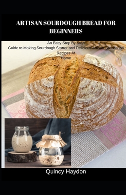 Artisan Sourdough Bread for Beginners: An Easy Step By Step Guide to Making Sourdough Starter and Delicious Artisan Sourdough Recipes At Home - Quincy Haydon