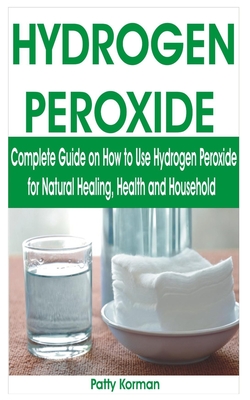 Hydrogen Peroxide: Complete Guide on How to Use Hydrogen Peroxide for Natural Healing, Health & Household - Patty Korman