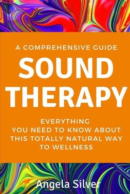Sound Therapy - A Comprehensive Guide Everything You Need To Know About This Totally Natural Way To Wellness - Angela Silver