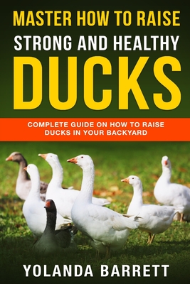Master How To Raise Strong And Healthy Ducks: Complete Guide On How To Raise Ducks In Your Backyard - Yolanda Barrett