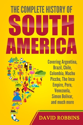 The Complete History of South America: Covering Argentina, Brazil, Chile, Colombia, Machu Picchu, The Inca Empire, Peru, Venezuela, Simon Bolivar, and - David Robbins