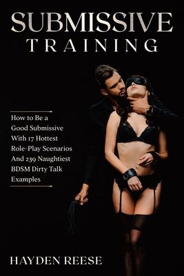 Submissive Training: How to Be a Good Submissive With 17 Hottest Role-Play Scenarios And 239 Naughtiest BDSM Dirty Talk Examples - Hayden Reese