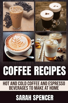 Coffee Recipes: Hot and Cold Coffee and Espresso Beverages to Make at Home - Sarah Spencer