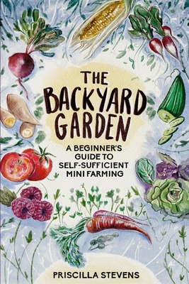The Backyard Garden: A Beginner's Guide to Self-Sufficient Mini Farming - Priscilla Stevens