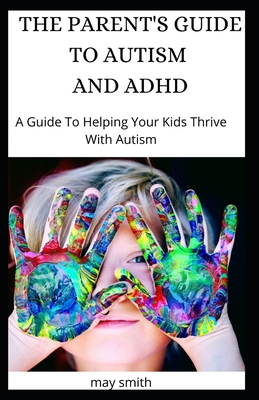 The Parent's Guide to Autism and ADHD: A Guide To Helping Your Kids Thrive With Autism - May Smith