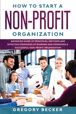 How to Start a Non-Profit Organization: Advanced Guide of Principles, Methods and Effective Strategies for Running and Operating a Successful Non-Prof - Gregory Becker