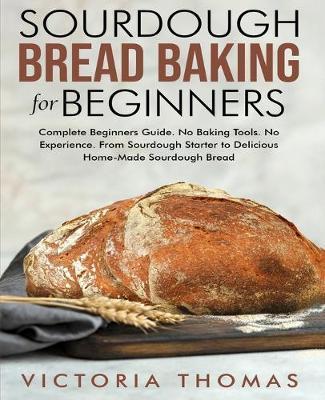 Sourdough Bread Baking for Beginners: Complete Beginner's Guide. No Baking Tools. No Experience. From Sourdough Starter to Delicious Home-Made Sourdou - Victoria Thomas