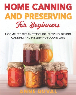 Home Canning and Preserving for Beginners: A Complete Step by Step Guide. Freezing, Drying, Canning and Preserving food in Jars - Anne Duval