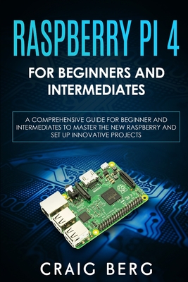 Raspberry Pi 4 For Beginners And Intermediates: A Comprehensive Guide for Beginner and Intermediates to Master the New Raspberry Pi 4 and Set up Innov - Craig Berg