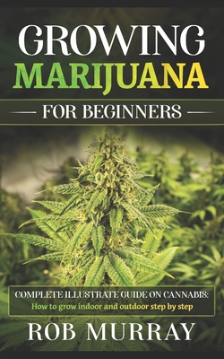 Growing Marijuana for Beginners: Complete illustrate guide on cannabis: How to grow indoor and outdoor step by step - Rob Murray