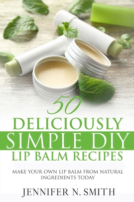 Lip Balm: 50 Deliciously Simple DIY Lip Balm Recipes: Make Your Own Lip Balm From Natural Ingredients Today - Jennifer N. Smith